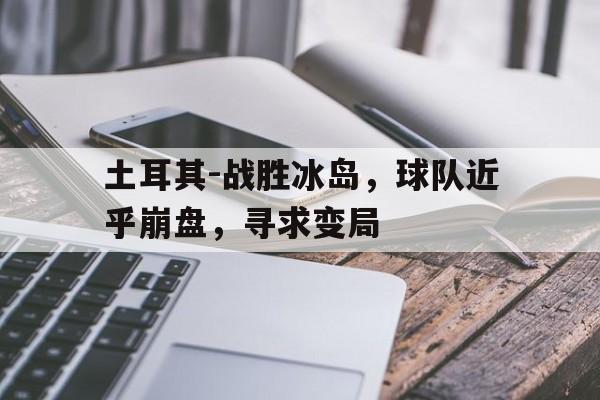 土耳其-战胜冰岛，球队近乎崩盘，寻求变局的简单介绍