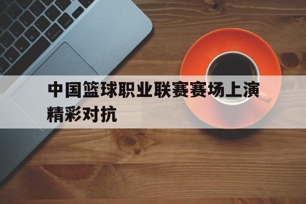 中国篮球职业联赛赛场上演精彩对抗