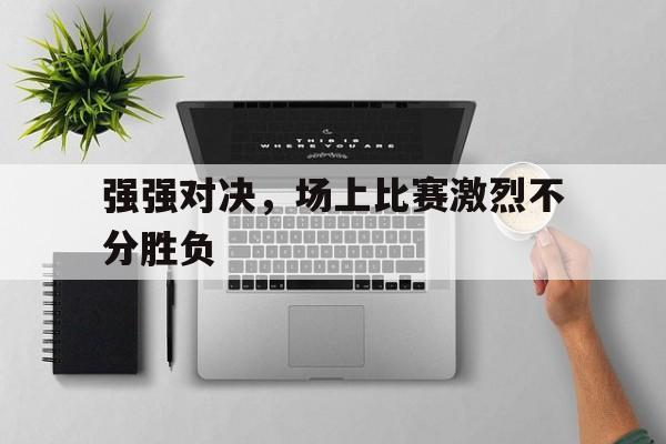 强强对决，场上比赛激烈不分胜负的简单介绍