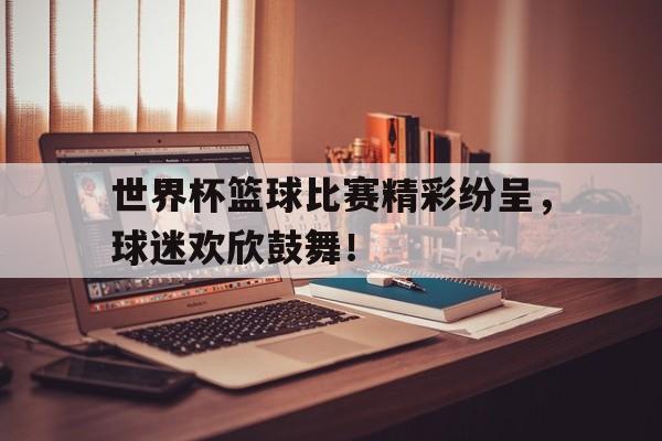 世界杯篮球比赛精彩纷呈，球迷欢欣鼓舞！