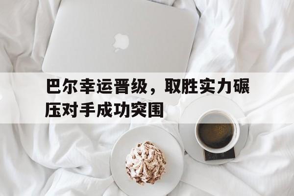关于巴尔幸运晋级，取胜实力碾压对手成功突围的信息
