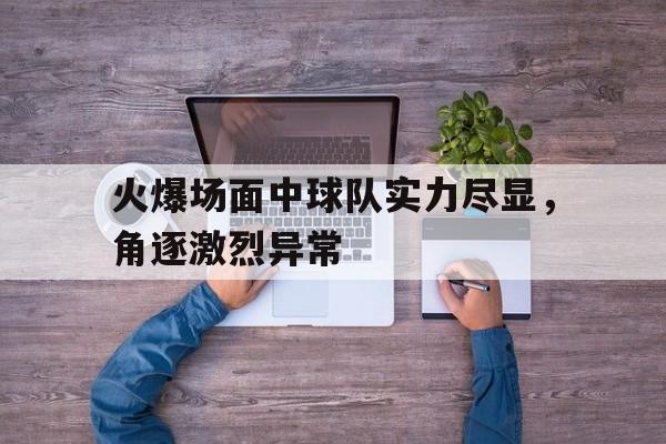火爆场面中球队实力尽显，角逐激烈异常的简单介绍