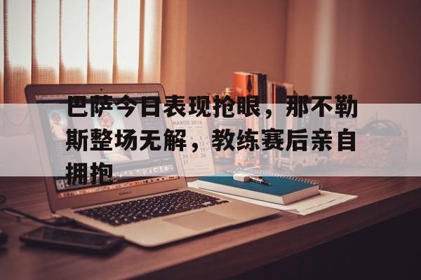 巴萨今日表现抢眼，那不勒斯整场无解，教练赛后亲自拥抱