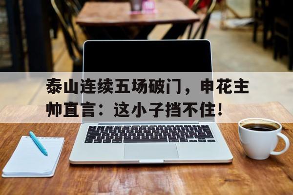 泰山连续五场破门，申花主帅直言：这小子挡不住！上海申花vs山东鲁能泰山