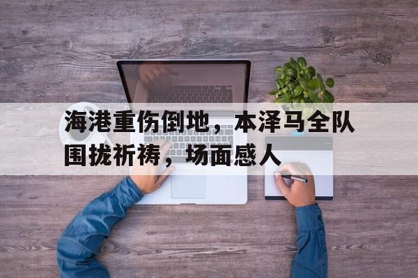 海港重伤倒地，本泽马全队围拢祈祷，场面感人足球大型比赛中为去世的球迷