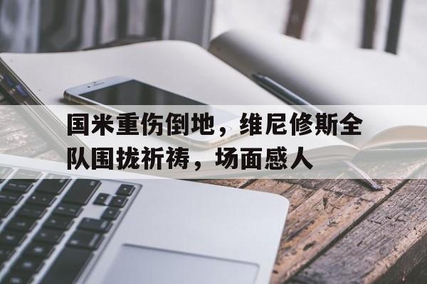 国米重伤倒地，维尼修斯全队围拢祈祷，场面感人